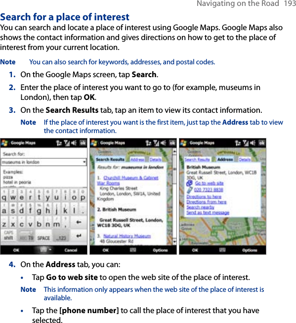 Navigating on the Road  193Search for a place of interestYou can search and locate a place of interest using Google Maps. Google Maps also shows the contact information and gives directions on how to get to the place of interest from your current location.Note  You can also search for keywords, addresses, and postal codes. 1.  On the Google Maps screen, tap Search.2.  Enter the place of interest you want to go to (for example, museums in London), then tap OK.3.  On the Search Results tab, tap an item to view its contact information.Note  If the place of interest you want is the first item, just tap the Address tab to view the contact information.    4.  On the Address tab, you can:•  Tap Go to web site to open the web site of the place of interest. Note  This information only appears when the web site of the place of interest is available.•  Tap the [phone number] to call the place of interest that you have selected.