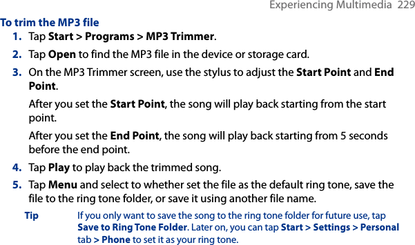 Experiencing Multimedia  229To trim the MP3 file1.  Tap Start &gt; Programs &gt; MP3 Trimmer.2.  Tap Open to find the MP3 file in the device or storage card.3.  On the MP3 Trimmer screen, use the stylus to adjust the Start Point and End Point. After you set the Start Point, the song will play back starting from the start point. After you set the End Point, the song will play back starting from 5 seconds before the end point.4.  Tap Play to play back the trimmed song.5.  Tap Menu and select to whether set the file as the default ring tone, save the file to the ring tone folder, or save it using another file name.Tip  If you only want to save the song to the ring tone folder for future use, tap Save to Ring Tone Folder. Later on, you can tap Start &gt; Settings &gt; Personal tab &gt; Phone to set it as your ring tone.