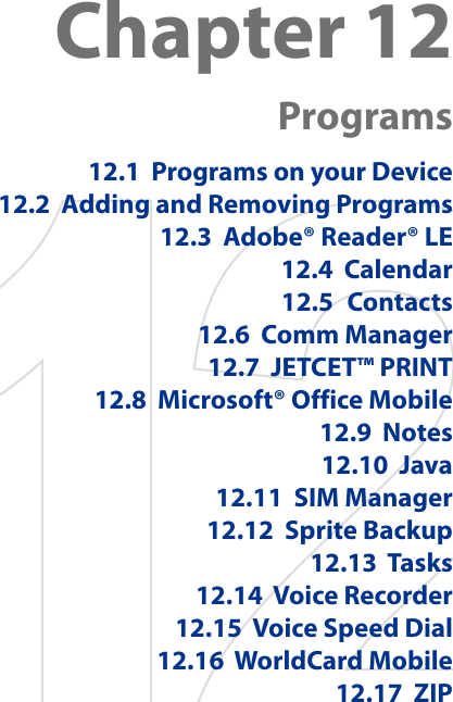 Chapter 12  Programs12.1  Programs on your Device12.2  Adding and Removing Programs12.3  Adobe® Reader® LE12.4  Calendar12.5  Contacts12.6  Comm Manager12.7  JETCET™ PRINT12.8  Microsoft® Office Mobile12.9  Notes12.10  Java12.11  SIM Manager12.12  Sprite Backup12.13  Tasks12.14  Voice Recorder12.15  Voice Speed Dial12.16  WorldCard Mobile12.17  ZIP