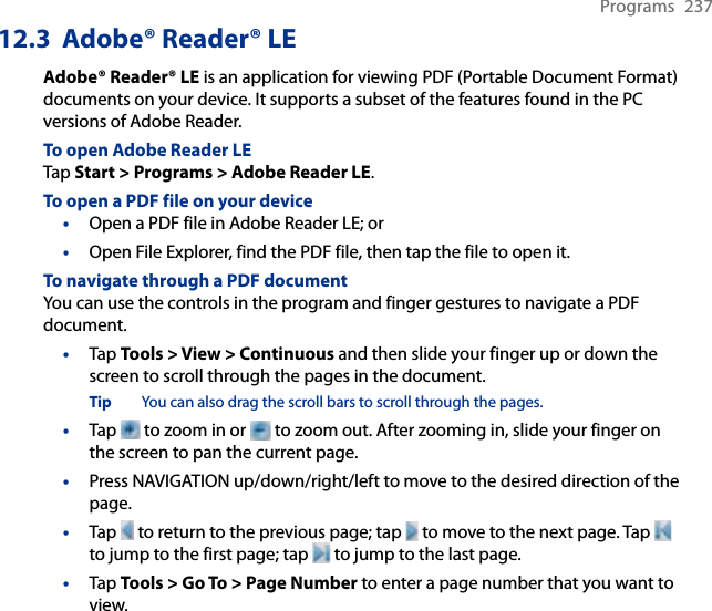 Programs  23712.3  Adobe® Reader® LEAdobe® Reader® LE is an application for viewing PDF (Portable Document Format) documents on your device. It supports a subset of the features found in the PC versions of Adobe Reader.To open Adobe Reader LETap Start &gt; Programs &gt; Adobe Reader LE.To open a PDF file on your device•  Open a PDF file in Adobe Reader LE; or•  Open File Explorer, find the PDF file, then tap the file to open it.To navigate through a PDF documentYou can use the controls in the program and finger gestures to navigate a PDF document.•  Tap Tools &gt; View &gt; Continuous and then slide your finger up or down the screen to scroll through the pages in the document.Tip  You can also drag the scroll bars to scroll through the pages.•  Tap   to zoom in or   to zoom out. After zooming in, slide your finger on the screen to pan the current page.•  Press NAVIGATION up/down/right/left to move to the desired direction of the page.•  Tap   to return to the previous page; tap   to move to the next page. Tap   to jump to the first page; tap   to jump to the last page.•  Tap Tools &gt; Go To &gt; Page Number to enter a page number that you want to view.