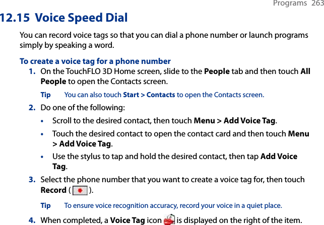 Programs  26312.15  Voice Speed DialYou can record voice tags so that you can dial a phone number or launch programs simply by speaking a word.To create a voice tag for a phone number1.  On the TouchFLO 3D Home screen, slide to the People tab and then touch All People to open the Contacts screen.Tip  You can also touch Start &gt; Contacts to open the Contacts screen.2.  Do one of the following:•  Scroll to the desired contact, then touch Menu &gt; Add Voice Tag.•  Touch the desired contact to open the contact card and then touch Menu &gt; Add Voice Tag.•  Use the stylus to tap and hold the desired contact, then tap Add Voice Tag.3.  Select the phone number that you want to create a voice tag for, then touch Record (   ).Tip  To ensure voice recognition accuracy, record your voice in a quiet place.4.  When completed, a Voice Tag icon   is displayed on the right of the item.