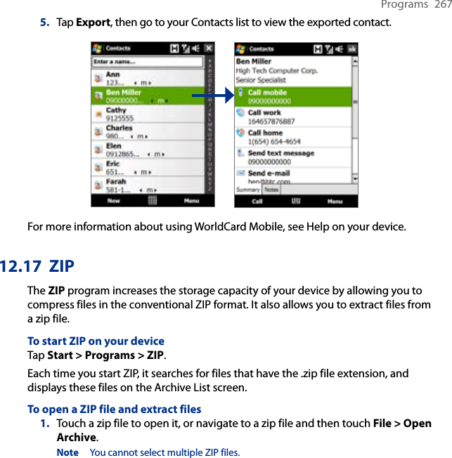 Programs  2675.  Tap Export, then go to your Contacts list to view the exported contact.For more information about using WorldCard Mobile, see Help on your device.12.17  ZIPThe ZIP program increases the storage capacity of your device by allowing you to compress files in the conventional ZIP format. It also allows you to extract files from a zip file.To start ZIP on your deviceTap Start &gt; Programs &gt; ZIP.Each time you start ZIP, it searches for files that have the .zip file extension, and displays these files on the Archive List screen.To open a ZIP file and extract files1.  Touch a zip file to open it, or navigate to a zip file and then touch File &gt; Open Archive.Note  You cannot select multiple ZIP files.