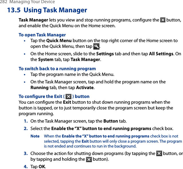 282  Managing Your Device13.5  Using Task ManagerTask Manager lets you view and stop running programs, configure the   button, and enable the Quick Menu on the Home screen.To open Task Manager•  Tap the Quick Menu button on the top right corner of the Home screen to open the Quick Menu, then tap  .•  On the Home screen, slide to the Settings tab and then tap All Settings. On the System tab, tap Task Manager. To switch back to a running program•  Tap the program name in the Quick Menu.•  On the Task Manager screen, tap and hold the program name on the Running tab, then tap Activate.To configure the Exit (   ) buttonYou can configure the Exit button to shut down running programs when the button is tapped, or to just temporarily close the program screen but keep the program running.1.  On the Task Manager screen, tap the Button tab.2.  Select the Enable the “X” button to end running programs check box.Note When the Enable the “X” button to end running programs check box is not selected, tapping the Exit button will only close a program screen. The program is not ended and continues to run in the background.3.  Choose the action for shutting down programs (by tapping the   button, or by tapping and holding the   button).4.  Tap OK.