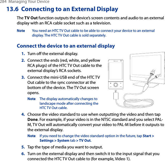 284  Managing Your Device13.6  Connecting to an External DisplayThe TV Out function outputs the device’s screen contents and audio to an external display with an RCA cable socket such as a television. Note  You need an HTC TV Out cable to be able to connect your device to an external display. The HTC TV Out cable is sold separately. Connect the device to an external display1.  Turn off the external display.2.  Connect the ends (red, white, and yellow RCA plugs) of the HTC TV Out cable to the external display’s RCA sockets. 3.  Connect the mini-USB end of the HTC TV Out cable to the sync connector at the bottom of the device. The TV Out screen opens.Note  The display automatically changes to landscape mode after connecting the HTC TV Out cable.4.  Choose the video standard to use when outputting the video and then tap Done. For example, if your video is in the NTSC standard and you select PAL-M, TV Out will automatically convert your video to PAL-M before it outputs to the external display. Note  If you need to change the video standard option in the future, tap Start &gt; Settings &gt; System tab &gt; TV Out. 5.  Tap the type of media you want to output. 6.  Turn on the external display and then switch it to the input signal that you connected the HTC TV Out cable to (for example, Video 1). 