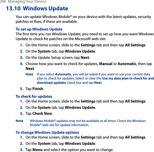 290  Managing Your Device13.10  Windows UpdateYou can update Windows Mobile® on your device with the latest updates, security patches or fixes, if these are available.To set up Windows UpdateThe first time you run Windows Update, you need to set up how you want Windows Update to check for patches on the Microsoft web site.1.  On the Home screen, slide to the Settings tab and then tap All Settings. 2.  On the System tab, tap Windows Update.3.  On the Update Setup screen, tap Next.4.  Choose how you want to check for updates, Manual or Automatic, then tap Next. Note  If you select Automatic, you will be asked if you want to use your current data plan to check for updates. Select or clear the Use my data plan to check for and download updates check box and tap Next.5.  Tap Finish.To check for updates1.  On the Home screen, slide to the Settings tab and then tap All Settings. 2.  On the System tab, tap Windows Update.3.  Tap Check Now.Note  Windows Mobile® updates may not be available at all times. Check the Windows Mobile® web site for update information.To change Windows Update options1.  On the Home screen, slide to the Settings tab and then tap All Settings. 2.  On the System tab, tap Windows Update.3.  Tap Menu and select the option you want to change.