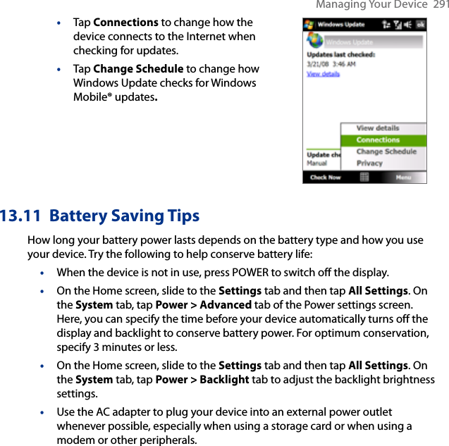 Managing Your Device  291•  Tap Connections to change how the device connects to the Internet when checking for updates.•  Tap Change Schedule to change how Windows Update checks for Windows Mobile® updates. 13.11  Battery Saving TipsHow long your battery power lasts depends on the battery type and how you use your device. Try the following to help conserve battery life:•  When the device is not in use, press POWER to switch off the display.•  On the Home screen, slide to the Settings tab and then tap All Settings. On the System tab, tap Power &gt; Advanced tab of the Power settings screen. Here, you can specify the time before your device automatically turns off the display and backlight to conserve battery power. For optimum conservation, specify 3 minutes or less.•  On the Home screen, slide to the Settings tab and then tap All Settings. On the System tab, tap Power &gt; Backlight tab to adjust the backlight brightness settings.•  Use the AC adapter to plug your device into an external power outlet whenever possible, especially when using a storage card or when using a modem or other peripherals.