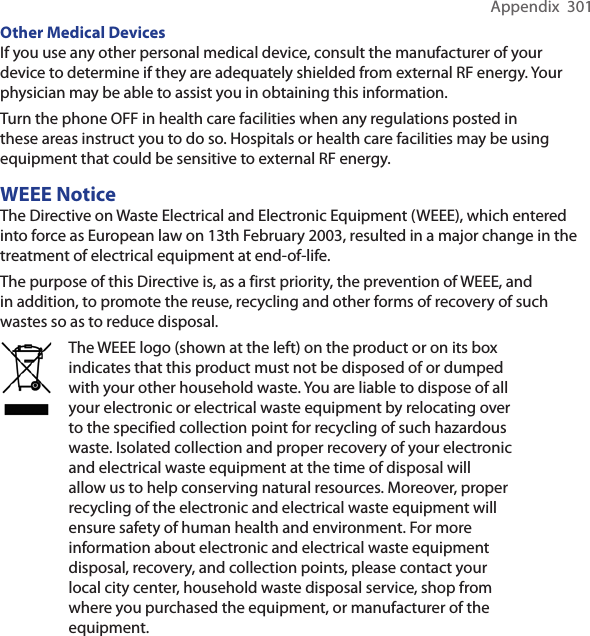 Appendix  301Other Medical Devices If you use any other personal medical device, consult the manufacturer of your device to determine if they are adequately shielded from external RF energy. Your physician may be able to assist you in obtaining this information.Turn the phone OFF in health care facilities when any regulations posted in these areas instruct you to do so. Hospitals or health care facilities may be using equipment that could be sensitive to external RF energy.WEEE NoticeThe Directive on Waste Electrical and Electronic Equipment (WEEE), which entered into force as European law on 13th February 2003, resulted in a major change in the treatment of electrical equipment at end-of-life.The purpose of this Directive is, as a first priority, the prevention of WEEE, and in addition, to promote the reuse, recycling and other forms of recovery of such wastes so as to reduce disposal.The WEEE logo (shown at the left) on the product or on its box indicates that this product must not be disposed of or dumped with your other household waste. You are liable to dispose of all your electronic or electrical waste equipment by relocating over to the specified collection point for recycling of such hazardous waste. Isolated collection and proper recovery of your electronic and electrical waste equipment at the time of disposal will allow us to help conserving natural resources. Moreover, proper recycling of the electronic and electrical waste equipment will ensure safety of human health and environment. For more information about electronic and electrical waste equipment disposal, recovery, and collection points, please contact your local city center, household waste disposal service, shop from where you purchased the equipment, or manufacturer of the equipment.