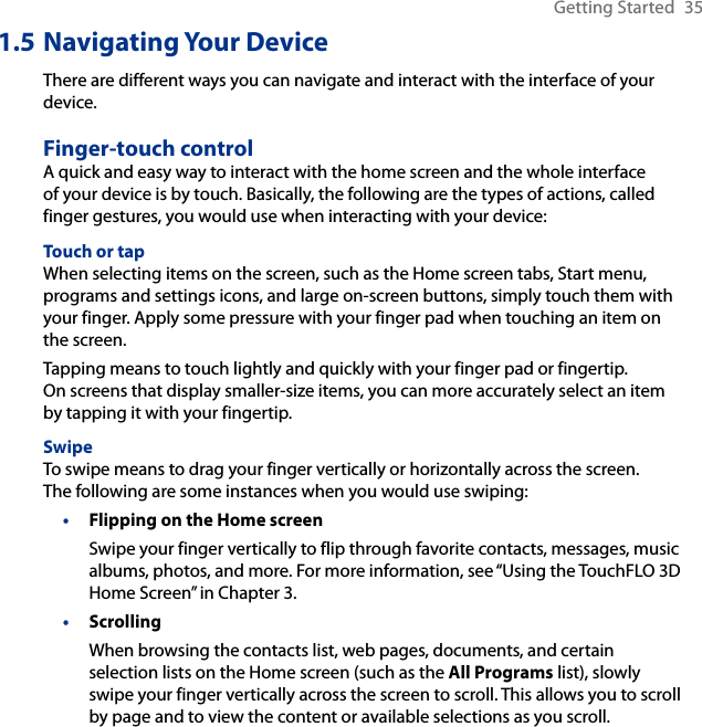 Getting Started  351.5 Navigating Your DeviceThere are different ways you can navigate and interact with the interface of your device.Finger-touch controlA quick and easy way to interact with the home screen and the whole interface of your device is by touch. Basically, the following are the types of actions, called finger gestures, you would use when interacting with your device:Touch or tapWhen selecting items on the screen, such as the Home screen tabs, Start menu, programs and settings icons, and large on-screen buttons, simply touch them with your finger. Apply some pressure with your finger pad when touching an item on the screen.Tapping means to touch lightly and quickly with your finger pad or fingertip.  On screens that display smaller-size items, you can more accurately select an item by tapping it with your fingertip.SwipeTo swipe means to drag your finger vertically or horizontally across the screen.  The following are some instances when you would use swiping:Flipping on the Home screenSwipe your finger vertically to flip through favorite contacts, messages, music albums, photos, and more. For more information, see “Using the TouchFLO 3D Home Screen” in Chapter 3.ScrollingWhen browsing the contacts list, web pages, documents, and certain selection lists on the Home screen (such as the All Programs list), slowly swipe your finger vertically across the screen to scroll. This allows you to scroll by page and to view the content or available selections as you scroll.••