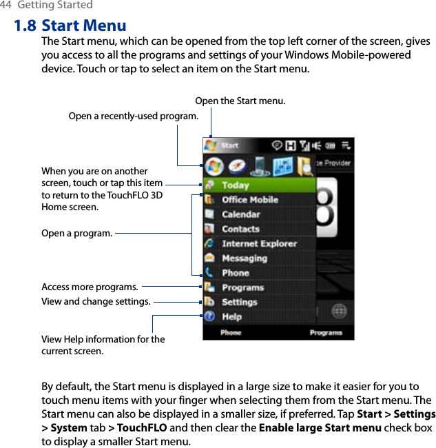 44  Getting Started1.8 Start MenuThe Start menu, which can be opened from the top left corner of the screen, gives you access to all the programs and settings of your Windows Mobile-powered device. Touch or tap to select an item on the Start menu.View Help information for the current screen.View and change settings.Access more programs.Open a recently-used program.Open a program.When you are on another screen, touch or tap this item to return to the TouchFLO 3D Home screen.Open the Start menu.By default, the Start menu is displayed in a large size to make it easier for you to touch menu items with your finger when selecting them from the Start menu. The Start menu can also be displayed in a smaller size, if preferred. Tap Start &gt; Settings &gt; System tab &gt; TouchFLO and then clear the Enable large Start menu check box to display a smaller Start menu.
