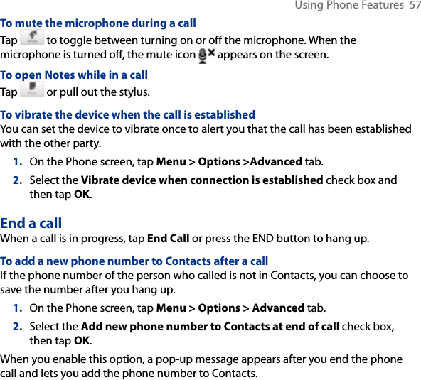 Using Phone Features  57To mute the microphone during a callTap   to toggle between turning on or off the microphone. When the microphone is turned off, the mute icon  appears on the screen.To open Notes while in a callTap   or pull out the stylus.To vibrate the device when the call is establishedYou can set the device to vibrate once to alert you that the call has been established with the other party.1.  On the Phone screen, tap Menu &gt; Options &gt;Advanced tab.2.  Select the Vibrate device when connection is established check box and then tap OK. End a call When a call is in progress, tap End Call or press the END button to hang up.To add a new phone number to Contacts after a callIf the phone number of the person who called is not in Contacts, you can choose to save the number after you hang up.1.  On the Phone screen, tap Menu &gt; Options &gt; Advanced tab.2.  Select the Add new phone number to Contacts at end of call check box, then tap OK.When you enable this option, a pop-up message appears after you end the phone call and lets you add the phone number to Contacts.