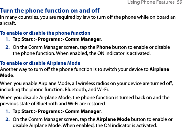 Using Phone Features  59Turn the phone function on and offIn many countries, you are required by law to turn off the phone while on board an aircraft.To enable or disable the phone function1.  Tap Start &gt; Programs &gt; Comm Manager.2.  On the Comm Manager screen, tap the Phone button to enable or disable the phone function. When enabled, the ON indicator is activated.To enable or disable Airplane ModeAnother way to turn off the phone function is to switch your device to Airplane Mode.When you enable Airplane Mode, all wireless radios on your device are turned off, including the phone function, Bluetooth, and Wi-Fi.When you disable Airplane Mode, the phone function is turned back on and the previous state of Bluetooth and Wi-Fi are restored.1.  Tap Start &gt; Programs &gt; Comm Manager.2.  On the Comm Manager screen, tap the Airplane Mode button to enable or disable Airplane Mode. When enabled, the ON indicator is activated.