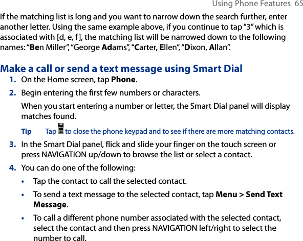 Using Phone Features  65If the matching list is long and you want to narrow down the search further, enter another letter. Using the same example above, if you continue to tap “3” which is associated with [d, e, f], the matching list will be narrowed down to the following names: “Ben Miller”, “George Adams”, “Carter, Ellen”, “Dixon, Allan”.Make a call or send a text message using Smart Dial1.  On the Home screen, tap Phone.2.  Begin entering the first few numbers or characters.When you start entering a number or letter, the Smart Dial panel will display matches found.Tip  Tap   to close the phone keypad and to see if there are more matching contacts. 3.  In the Smart Dial panel, flick and slide your finger on the touch screen or press NAVIGATION up/down to browse the list or select a contact.4.  You can do one of the following:•  Tap the contact to call the selected contact. •  To send a text message to the selected contact, tap Menu &gt; Send Text Message.•  To call a different phone number associated with the selected contact, select the contact and then press NAVIGATION left/right to select the number to call. 