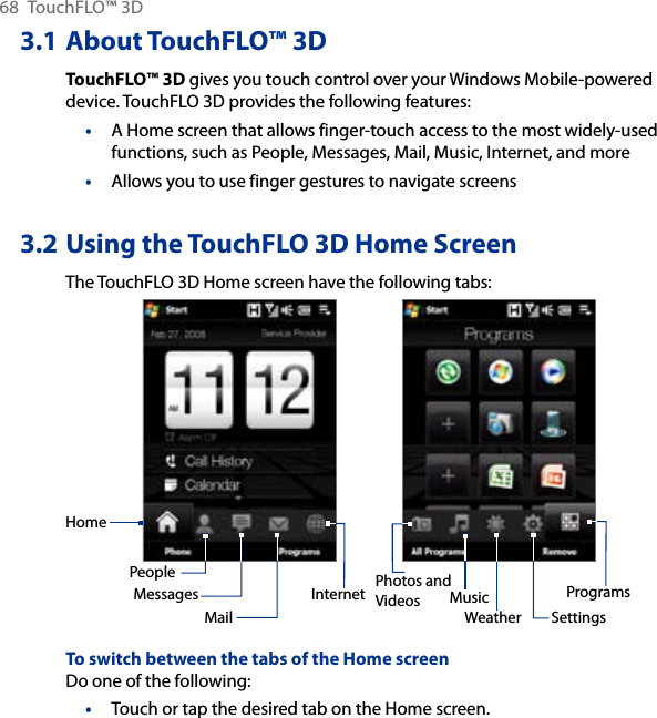 68  TouchFLO™ 3D3.1 About TouchFLO™ 3DTouchFLO™ 3D gives you touch control over your Windows Mobile-powered device. TouchFLO 3D provides the following features:A Home screen that allows finger-touch access to the most widely-used functions, such as People, Messages, Mail, Music, Internet, and moreAllows you to use finger gestures to navigate screens3.2 Using the TouchFLO 3D Home ScreenThe TouchFLO 3D Home screen have the following tabs:HomePeopleMessagesMailPhotos and Videos MusicInternetSettingsProgramsWeatherTo switch between the tabs of the Home screenDo one of the following:Touch or tap the desired tab on the Home screen.•••