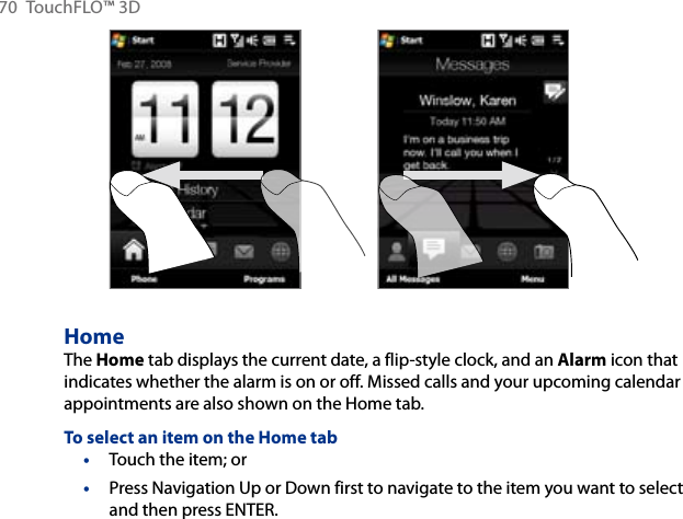 70  TouchFLO™ 3DHomeThe Home tab displays the current date, a flip-style clock, and an Alarm icon that indicates whether the alarm is on or off. Missed calls and your upcoming calendar appointments are also shown on the Home tab.To select an item on the Home tabTouch the item; orPress Navigation Up or Down first to navigate to the item you want to select and then press ENTER.••