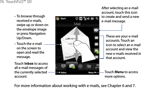 76  TouchFLO™ 3DTo browse through received e-mails, swipe up or down on the envelope image or press Navigation Up/Down.Touch the e-mail on the screen to open and read the message. ••Touch Inbox to access all e-mail messages of the currently selected account.After selecting an e-mail account, touch this icon to create and send a new e-mail message.These are your e-mail accounts. Touch an icon to select an e-mail account and view the new e-mails received in that account.Touch Menu to access more options.For more information about working with e-mails, see Chapter 6 and 7.