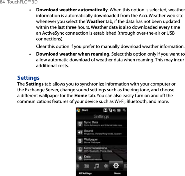 84  TouchFLO™ 3DDownload weather automatically. When this option is selected, weather information is automatically downloaded from the AccuWeather web site whenever you select the Weather tab, if the data has not been updated within the last three hours. Weather data is also downloaded every time an ActiveSync connection is established (through over-the-air or USB connections).Clear this option if you prefer to manually download weather information.Download weather when roaming. Select this option only if you want to allow automatic download of weather data when roaming. This may incur additional costs.SettingsThe Settings tab allows you to synchronize information with your computer or the Exchange Server, change sound settings such as the ring tone, and choose a different wallpaper for the Home tab. You can also easily turn on and off the communications features of your device such as Wi-Fi, Bluetooth, and more.••