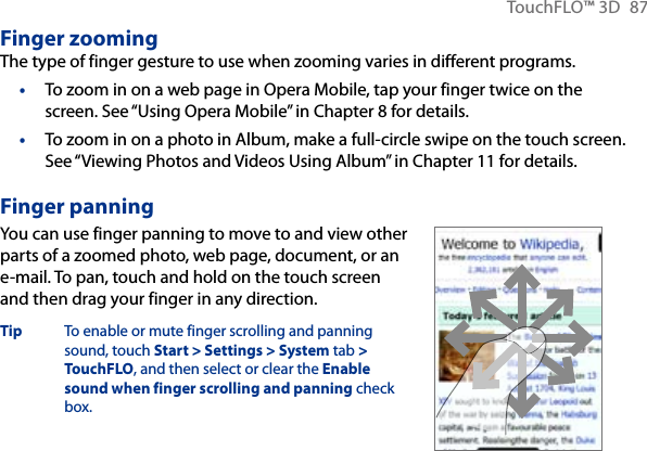 TouchFLO™ 3D  87Finger zoomingThe type of finger gesture to use when zooming varies in different programs.To zoom in on a web page in Opera Mobile, tap your finger twice on the screen. See “Using Opera Mobile” in Chapter 8 for details.To zoom in on a photo in Album, make a full-circle swipe on the touch screen. See “Viewing Photos and Videos Using Album” in Chapter 11 for details.Finger panningYou can use finger panning to move to and view other parts of a zoomed photo, web page, document, or an e-mail. To pan, touch and hold on the touch screen and then drag your finger in any direction.Tip  To enable or mute finger scrolling and panning sound, touch Start &gt; Settings &gt; System tab &gt; TouchFLO, and then select or clear the Enable sound when finger scrolling and panning check box.      ••