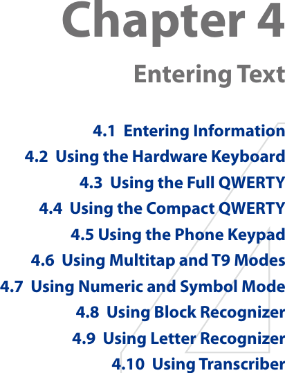 Chapter 4   Entering Text4.1  Entering Information4.2  Using the Hardware Keyboard4.3  Using the Full QWERTY4.4  Using the Compact QWERTY4.5 Using the Phone Keypad4.6  Using Multitap and T9 Modes4.7  Using Numeric and Symbol Mode4.8  Using Block Recognizer4.9  Using Letter Recognizer4.10  Using Transcriber