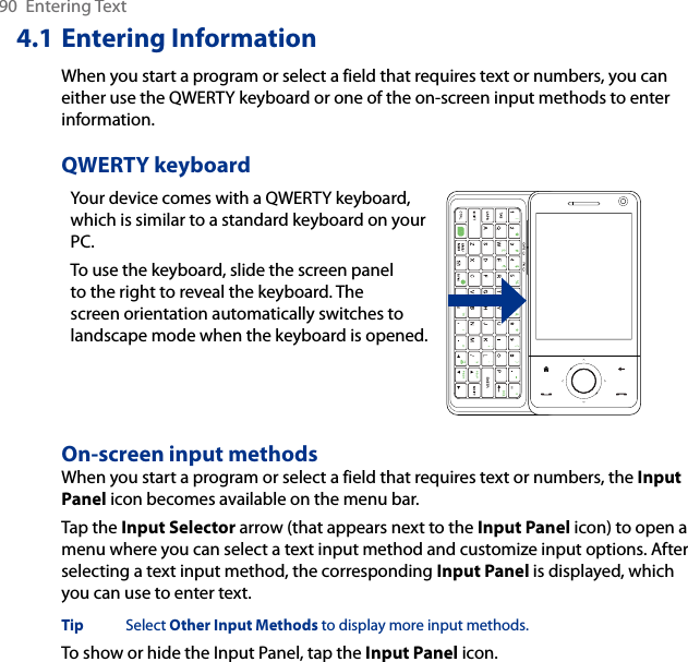 90  Entering Text4.1 Entering InformationWhen you start a program or select a field that requires text or numbers, you can either use the QWERTY keyboard or one of the on-screen input methods to enter information.QWERTY keyboardYour device comes with a QWERTY keyboard, which is similar to a standard keyboard on your PC. To use the keyboard, slide the screen panel to the right to reveal the keyboard. The screen orientation automatically switches to landscape mode when the keyboard is opened. On-screen input methodsWhen you start a program or select a field that requires text or numbers, the Input Panel icon becomes available on the menu bar.Tap the Input Selector arrow (that appears next to the Input Panel icon) to open a menu where you can select a text input method and customize input options. After selecting a text input method, the corresponding Input Panel is displayed, which you can use to enter text.Tip  Select Other Input Methods to display more input methods. To show or hide the Input Panel, tap the Input Panel icon.