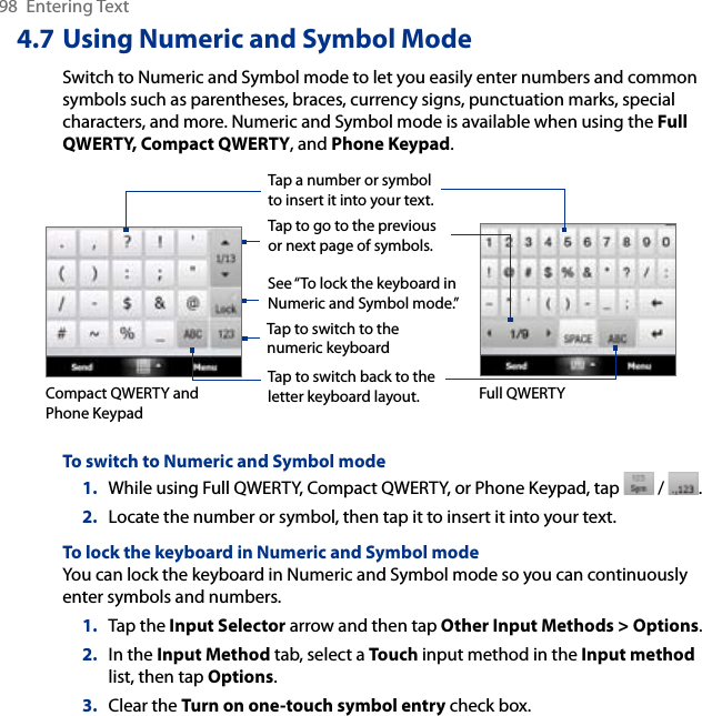 98  Entering Text4.7 Using Numeric and Symbol ModeSwitch to Numeric and Symbol mode to let you easily enter numbers and common symbols such as parentheses, braces, currency signs, punctuation marks, special characters, and more. Numeric and Symbol mode is available when using the Full QWERTY, Compact QWERTY, and Phone Keypad. Tap a number or symbol to insert it into your text.Tap to go to the previous or next page of symbols.Tap to switch back to the letter keyboard layout.Tap to switch to the numeric keyboardSee “To lock the keyboard in Numeric and Symbol mode.”    Compact QWERTY and Phone KeypadFull QWERTYTo switch to Numeric and Symbol mode1.  While using Full QWERTY, Compact QWERTY, or Phone Keypad, tap   /  .2.  Locate the number or symbol, then tap it to insert it into your text.To lock the keyboard in Numeric and Symbol modeYou can lock the keyboard in Numeric and Symbol mode so you can continuously enter symbols and numbers. 1.  Tap the Input Selector arrow and then tap Other Input Methods &gt; Options.2.  In the Input Method tab, select a Touch input method in the Input method list, then tap Options.3.  Clear the Turn on one-touch symbol entry check box.