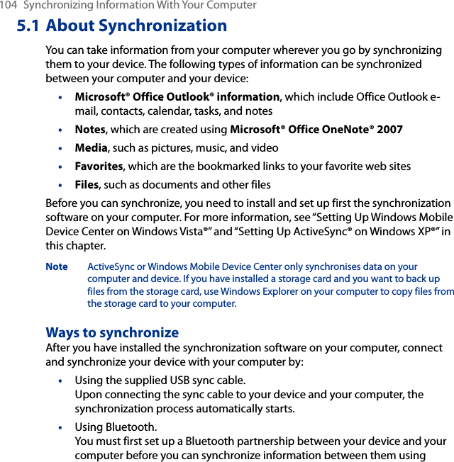 104  Synchronizing Information With Your Computer5.1 About SynchronizationYou can take information from your computer wherever you go by synchronizing them to your device. The following types of information can be synchronized between your computer and your device:•  Microsoft® Office Outlook® information, which include Office Outlook e-mail, contacts, calendar, tasks, and notes•  Notes, which are created using Microsoft® Office OneNote® 2007•  Media, such as pictures, music, and video•  Favorites, which are the bookmarked links to your favorite web sites•  Files, such as documents and other filesBefore you can synchronize, you need to install and set up first the synchronization software on your computer. For more information, see “Setting Up Windows Mobile Device Center on Windows Vista®” and “Setting Up ActiveSync® on Windows XP®” in this chapter.Note  ActiveSync or Windows Mobile Device Center only synchronises data on your computer and device. If you have installed a storage card and you want to back up files from the storage card, use Windows Explorer on your computer to copy files from the storage card to your computer.Ways to synchronizeAfter you have installed the synchronization software on your computer, connect and synchronize your device with your computer by:•  Using the supplied USB sync cable.  Upon connecting the sync cable to your device and your computer, the synchronization process automatically starts.•  Using Bluetooth.  You must first set up a Bluetooth partnership between your device and your computer before you can synchronize information between them using 