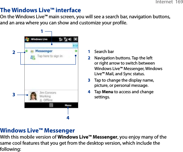 Internet  169The Windows Live™ interfaceOn the Windows Live™ main screen, you will see a search bar, navigation buttons, and an area where you can show and customize your profile.1Search bar2Navigation buttons. Tap the left or right arrow to switch between Windows Live™ Messenger, Windows Live™ Mail, and Sync status.3Tap to change the display name, picture, or personal message.4Tap Menu to access and change settings.1234Windows Live™ MessengerWith this mobile version of Windows Live™ Messenger, you enjoy many of the same cool features that you get from the desktop version, which include the following: