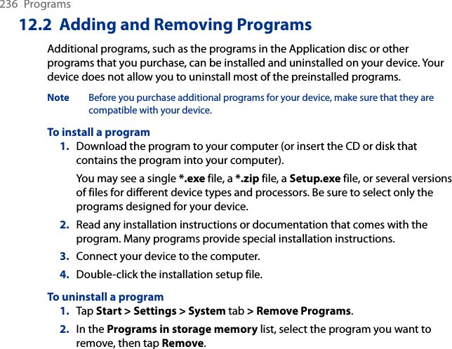 236  Programs12.2  Adding and Removing ProgramsAdditional programs, such as the programs in the Application disc or other programs that you purchase, can be installed and uninstalled on your device. Your device does not allow you to uninstall most of the preinstalled programs.Note  Before you purchase additional programs for your device, make sure that they are compatible with your device.To install a program1.  Download the program to your computer (or insert the CD or disk that contains the program into your computer). You may see a single *.exe file, a *.zip file, a Setup.exe file, or several versions of files for different device types and processors. Be sure to select only the programs designed for your device.2.  Read any installation instructions or documentation that comes with the program. Many programs provide special installation instructions.3.  Connect your device to the computer.4.  Double-click the installation setup file.To uninstall a program1.  Tap Start &gt; Settings &gt; System tab &gt; Remove Programs.2.  In the Programs in storage memory list, select the program you want to remove, then tap Remove.