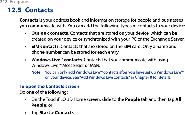 242  Programs12.5  ContactsContacts is your address book and information storage for people and businesses you communicate with. You can add the following types of contacts to your device:•  Outlook contacts. Contacts that are stored on your device, which can be created on your device or synchronized with your PC or the Exchange Server.•  SIM contacts. Contacts that are stored on the SIM card. Only a name and phone number can be stored for each entry.•  Windows Live™ contacts. Contacts that you communicate with using Windows Live™ Messenger or MSN.Note  You can only add Windows Live™ contacts after you have set up Windows Live™ on your device. See “Add Windows Live contacts” in Chapter 8 for details.To open the Contacts screenDo one of the following:On the TouchFLO 3D Home screen, slide to the People tab and then tap All People; orTap Start &gt; Contacts.••