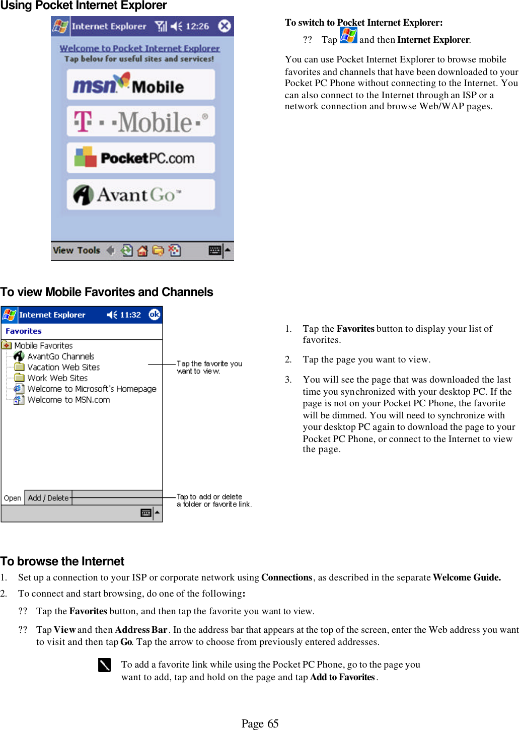 Page 65 Using Pocket Internet Explorer  To switch to Pocket Internet Explorer: ?? Tap   and then Internet Explorer. You can use Pocket Internet Explorer to browse mobile favorites and channels that have been downloaded to your Pocket PC Phone without connecting to the Internet. You can also connect to the Internet through an ISP or a network connection and browse Web/WAP pages. To view Mobile Favorites and Channels  1. Tap the Favorites button to display your list of favorites.  2. Tap the page you want to view.  3. You will see the page that was downloaded the last time you synchronized with your desktop PC. If the page is not on your Pocket PC Phone, the favorite will be dimmed. You will need to synchronize with your desktop PC again to download the page to your Pocket PC Phone, or connect to the Internet to view the page. To browse the Internet 1. Set up a connection to your ISP or corporate network using Connections, as described in the separate Welcome Guide. 2. To connect and start browsing, do one of the following: ?? Tap the Favorites button, and then tap the favorite you want to view. ?? Tap View and then Address Bar. In the address bar that appears at the top of the screen, enter the Web address you want to visit and then tap Go. Tap the arrow to choose from previously entered addresses.   To add a favorite link while using the Pocket PC Phone, go to the page you want to add, tap and hold on the page and tap Add to Favorites.  