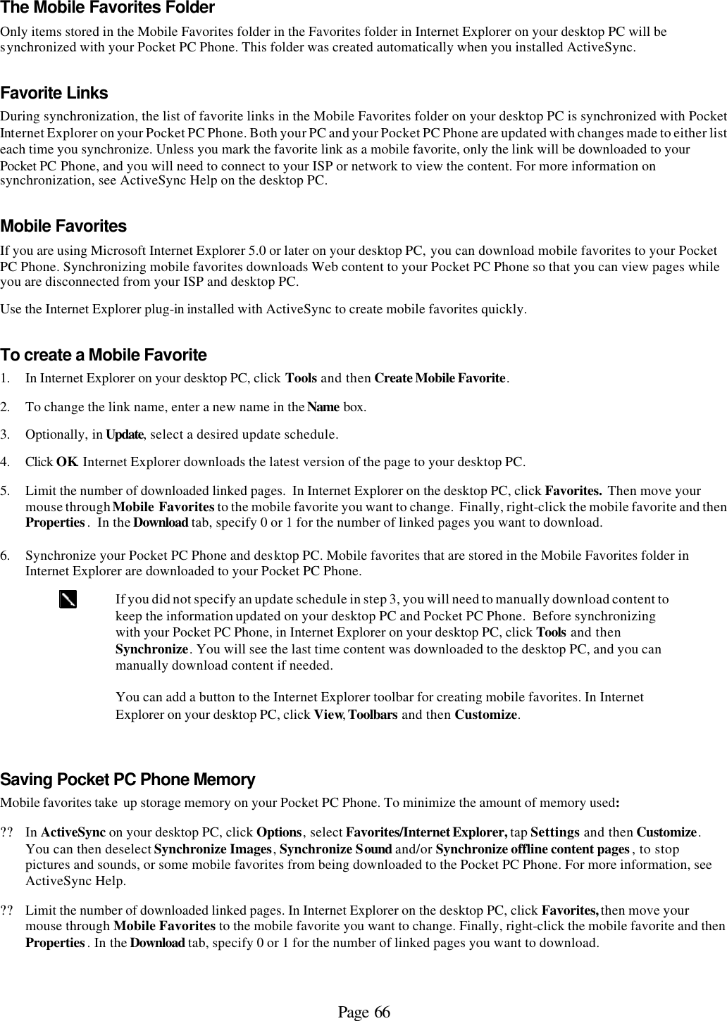 Page 66 The Mobile Favorites Folder Only items stored in the Mobile Favorites folder in the Favorites folder in Internet Explorer on your desktop PC will be synchronized with your Pocket PC Phone. This folder was created automatically when you installed ActiveSync.  Favorite Links During synchronization, the list of favorite links in the Mobile Favorites folder on your desktop PC is synchronized with Pocket Internet Explorer on your Pocket PC Phone. Both your PC and your Pocket PC Phone are updated with changes made to either list each time you synchronize. Unless you mark the favorite link as a mobile favorite, only the link will be downloaded to your Pocket PC Phone, and you will need to connect to your ISP or network to view the content. For more information on synchronization, see ActiveSync Help on the desktop PC. Mobile Favorites  If you are using Microsoft Internet Explorer 5.0 or later on your desktop PC, you can download mobile favorites to your Pocket PC Phone. Synchronizing mobile favorites downloads Web content to your Pocket PC Phone so that you can view pages while you are disconnected from your ISP and desktop PC. Use the Internet Explorer plug-in installed with ActiveSync to create mobile favorites quickly. To create a Mobile Favorite 1. In Internet Explorer on your desktop PC, click Tools and then Create Mobile Favorite. 2. To change the link name, enter a new name in the Name box.  3. Optionally, in Update, select a desired update schedule. 4. Click OK. Internet Explorer downloads the latest version of the page to your desktop PC. 5. Limit the number of downloaded linked pages.  In Internet Explorer on the desktop PC, click Favorites.  Then move your mouse through Mobile Favorites to the mobile favorite you want to change.  Finally, right-click the mobile favorite and then Properties.  In the Download tab, specify 0 or 1 for the number of linked pages you want to download.  6. Synchronize your Pocket PC Phone and desktop PC. Mobile favorites that are stored in the Mobile Favorites folder in Internet Explorer are downloaded to your Pocket PC Phone.  If you did not specify an update schedule in step 3, you will need to manually download content to keep the information updated on your desktop PC and Pocket PC Phone.  Before synchronizing with your Pocket PC Phone, in Internet Explorer on your desktop PC, click Tools and then Synchronize. You will see the last time content was downloaded to the desktop PC, and you can manually download content if needed.   You can add a button to the Internet Explorer toolbar for creating mobile favorites. In Internet Explorer on your desktop PC, click View, Toolbars and then Customize. Saving Pocket PC Phone Memory Mobile favorites take  up storage memory on your Pocket PC Phone. To minimize the amount of memory used: ?? In ActiveSync on your desktop PC, click Options, select Favorites/Internet Explorer, tap Settings and then Customize. You can then deselect Synchronize Images, Synchronize Sound and/or Synchronize offline content pages, to stop pictures and sounds, or some mobile favorites from being downloaded to the Pocket PC Phone. For more information, see ActiveSync Help. ?? Limit the number of downloaded linked pages. In Internet Explorer on the desktop PC, click Favorites, then move your mouse through Mobile Favorites to the mobile favorite you want to change. Finally, right-click the mobile favorite and then Properties. In the Download tab, specify 0 or 1 for the number of linked pages you want to download.  
