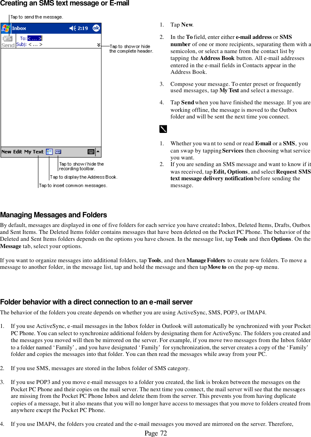 Page 72 Creating an SMS text message or E-mail   1. Tap New.  2. In the To field, enter either e-mail address or SMS number of one or more recipients, separating them with a semicolon, or select a name from the contact list by tapping the Address Book button. All e-mail addresses entered in the e-mail fields in Contacts appear in the Address Book. 3. Compose your message. To enter preset or frequently used messages, tap My Text and select a message. 4. Tap Send when you have finished the message. If you are working offline, the message is moved to the Outbox folder and will be sent the next time you connect.   1. Whether you wa nt to send or read E-mail or a SMS, you can swap by tapping Services then choosing what service you want. 2. If you are sending an SMS message and want to know if it was received, tap Edit, Options, and select Request SMS text message delivery notification before sending the message.  Managing Messages and Folders By default, messages are displayed in one of five folders for each service you have created: Inbox, Deleted Items, Drafts, Outbox and Sent Items. The Deleted Items folder contains messages that have been deleted on the Pocket PC Phone. The behavior of the Deleted and Sent Items folders depends on the options you have chosen. In the message list, tap Tools and then Options. On the Message tab, select your options.  If you want to organize messages into additional folders, tap Tools, and then Manage Folders  to create new folders. To move a message to another folder, in the message list, tap and hold the message and then tap Move to on the pop-up menu.    Folder behavior with a direct connection to an e-mail server The behavior of the folders you create depends on whether you are using ActiveSync, SMS, POP3, or IMAP4.   1. If you use ActiveSync, e-mail messages in the Inbox folder in Outlook will automatically be synchronized with your Pocket PC Phone. You can select to synchronize additional folders by designating them for ActiveSync. The folders you created and the messages you moved will then be mirrored on the server. For example, if you move two messages from the Inbox folder to a folder named ‘Family’, and you have designated ‘Family’ for synchronization, the server creates a copy of the ‘Family’ folder and copies the messages into that folder. You can then read the messages while away from your PC.  2. If you use SMS, messages are stored in the Inbox folder of SMS category.  3. If you use POP3 and you move e-mail messages to a folder you created, the link is broken between the messages on the Pocket PC Phone and their copies on the mail server. The next time you connect, the mail server will see that the messages are missing from the Pocket PC Phone Inbox and delete them from the server. This prevents you from having duplicate copies of a message, but it also means that you will no longer have access to messages that you move to folders created from anywhere except the Pocket PC Phone.  4. If you use IMAP4, the folders you created and the e-mail messages you moved are mirrored on the server. Therefore, 