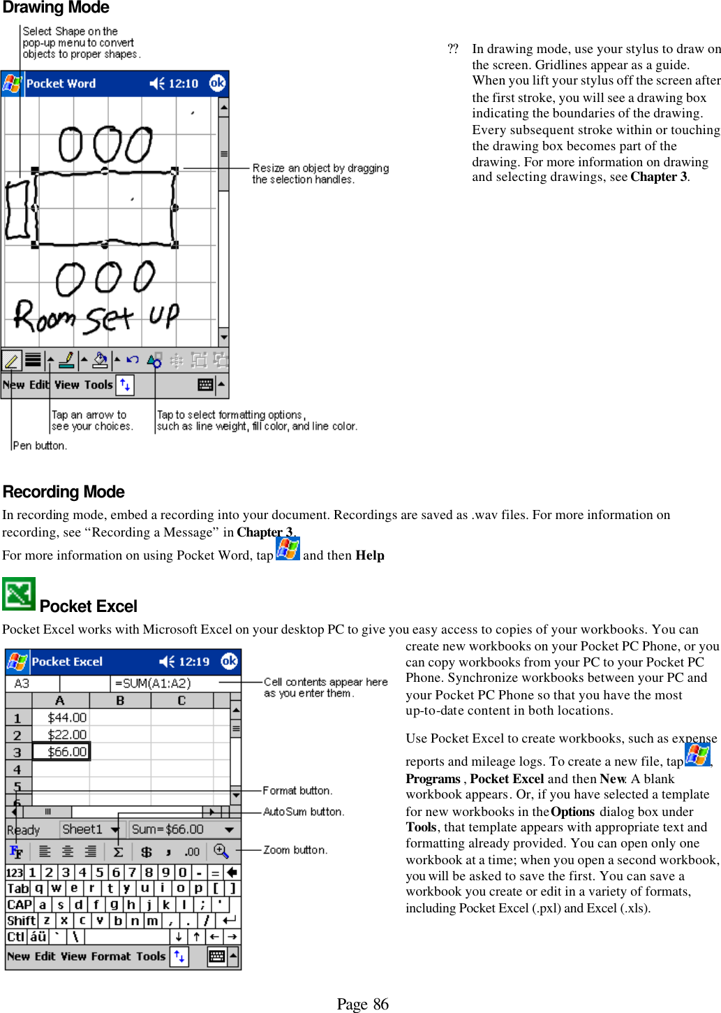 Page 86 Drawing Mode    ??In drawing mode, use your stylus to draw on the screen. Gridlines appear as a guide. When you lift your stylus off the screen after the first stroke, you will see a drawing box indicating the boundaries of the drawing. Every subsequent stroke within or touching the drawing box becomes part of the drawing. For more information on drawing and selecting drawings, see Chapter 3.  Recording Mode In recording mode, embed a recording into your document. Recordings are saved as .wav files. For more information on recording, see “Recording a Message” in Chapter 3. For more information on using Pocket Word, tap   and then Help.  Pocket Excel Pocket Excel works with Microsoft Excel on your desktop PC to give you easy access to copies of your workbooks. You can create new workbooks on your Pocket PC Phone, or you can copy workbooks from your PC to your Pocket PC Phone. Synchronize workbooks between your PC and your Pocket PC Phone so that you have the most up-to-date content in both locations. Use Pocket Excel to create workbooks, such as expense reports and mileage logs. To create a new file, tap  , Programs , Pocket Excel and then New. A blank workbook appears. Or, if you have selected a template for new workbooks in the Options dialog box under Tools, that template appears with appropriate text and formatting already provided. You can open only one workbook at a time; when you open a second workbook, you will be asked to save the first. You can save a workbook you create or edit in a variety of formats, including Pocket Excel (.pxl) and Excel (.xls).   