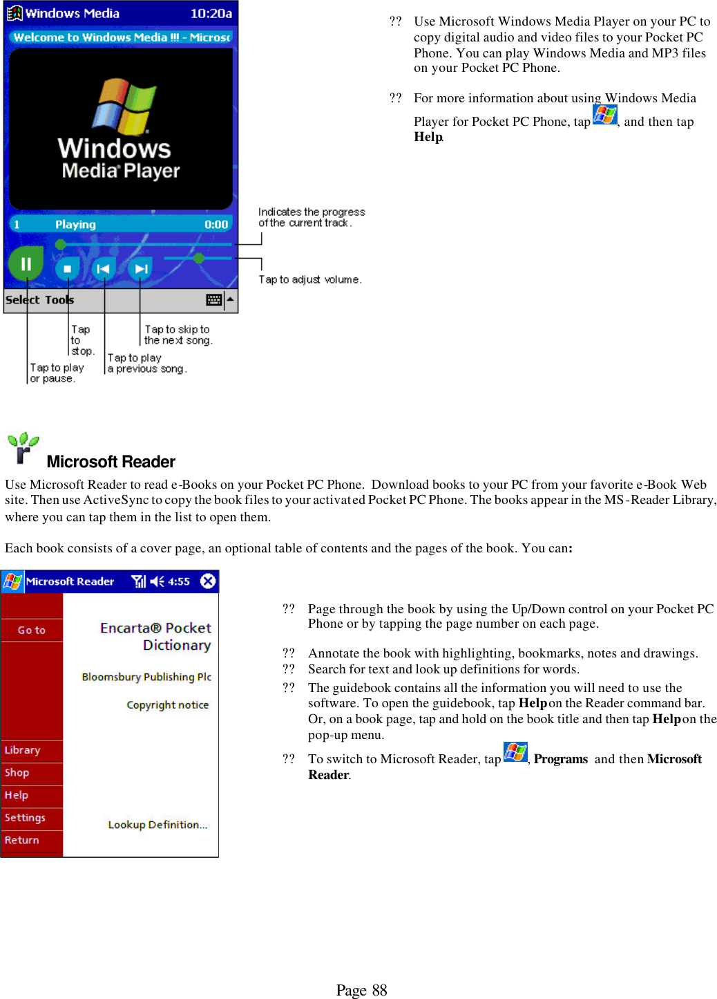 Page 88   ?? Use Microsoft Windows Media Player on your PC to copy digital audio and video files to your Pocket PC Phone. You can play Windows Media and MP3 files on your Pocket PC Phone. ?? For more information about using Windows Media Player for Pocket PC Phone, tap  , and then tap Help.   Microsoft Reader Use Microsoft Reader to read e-Books on your Pocket PC Phone.  Download books to your PC from your favorite e-Book Web site. Then use ActiveSync to copy the book files to your activated Pocket PC Phone. The books appear in the MS-Reader Library, where you can tap them in the list to open them.   Each book consists of a cover page, an optional table of contents and the pages of the book. You can:    ?? Page through the book by using the Up/Down control on your Pocket PC Phone or by tapping the page number on each page. ?? Annotate the book with highlighting, bookmarks, notes and drawings. ?? Search for text and look up definitions for words. ?? The guidebook contains all the information you will need to use the software. To open the guidebook, tap Help on the Reader command bar. Or, on a book page, tap and hold on the book title and then tap Help on the pop-up menu. ?? To switch to Microsoft Reader, tap  , Programs  and then Microsoft Reader.    