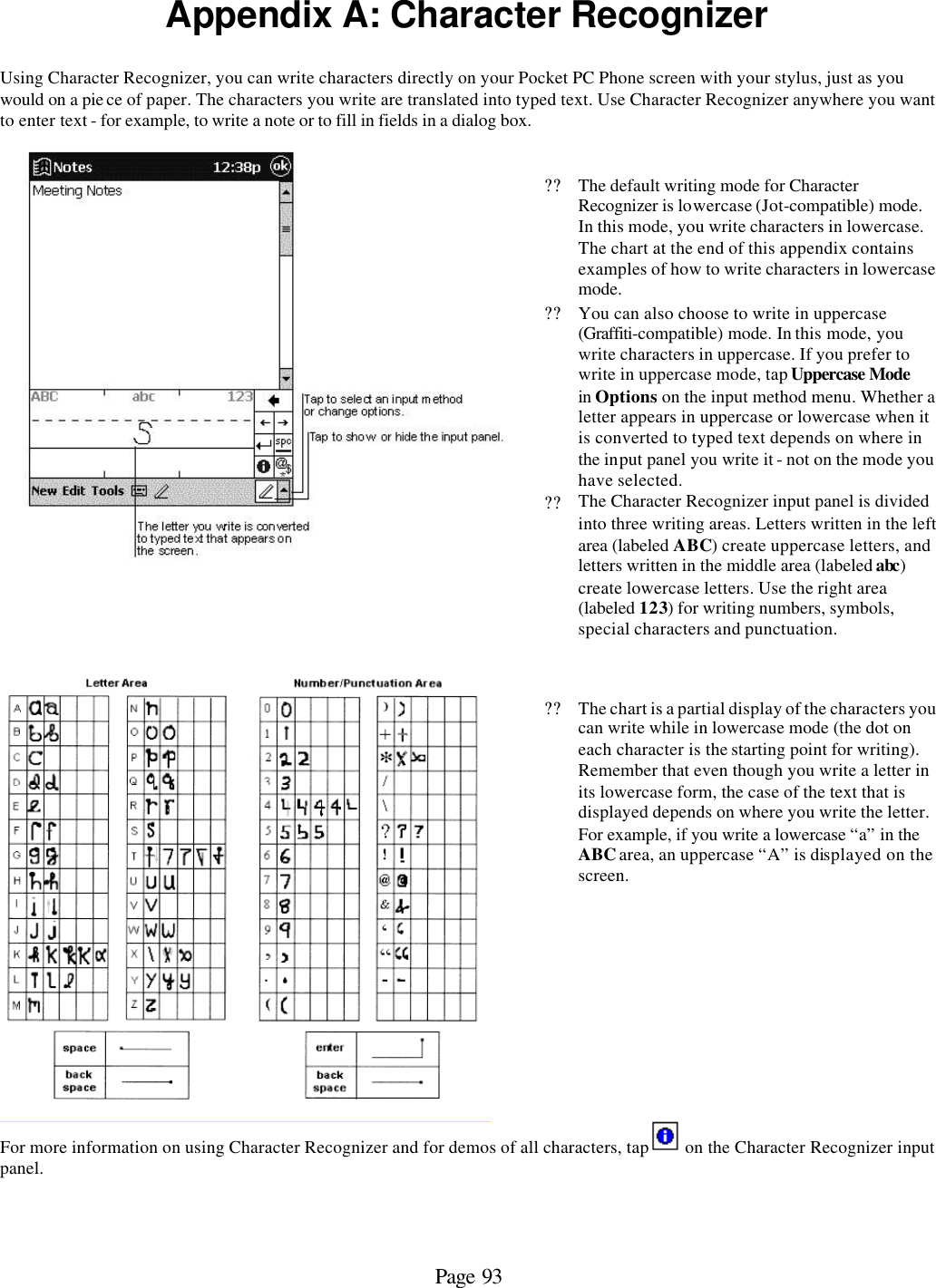 Page 93 Appendix A: Character Recognizer  Using Character Recognizer, you can write characters directly on your Pocket PC Phone screen with your stylus, just as you would on a pie ce of paper. The characters you write are translated into typed text. Use Character Recognizer anywhere you want to enter text - for example, to write a note or to fill in fields in a dialog box.     ?? The default writing mode for Character Recognizer is lowercase (Jot-compatible) mode. In this mode, you write characters in lowercase. The chart at the end of this appendix contains examples of how to write characters in lowercase mode.  ?? You can also choose to write in uppercase (Graffiti-compatible) mode. In this mode, you write characters in uppercase. If you prefer to write in uppercase mode, tap Uppercase Mode in Options on the input method menu. Whether a letter appears in uppercase or lowercase when it is converted to typed text depends on where in the input panel you write it - not on the mode you have selected. ?? The Character Recognizer input panel is divided into three writing areas. Letters written in the left area (labeled ABC) create uppercase letters, and letters written in the middle area (labeled abc) create lowercase letters. Use the right area (labeled 123) for writing numbers, symbols, special characters and punctuation.     ??The chart is a partial display of the characters you can write while in lowercase mode (the dot on each character is the starting point for writing). Remember that even though you write a letter in its lowercase form, the case of the text that is displayed depends on where you write the letter. For example, if you write a lowercase “a” in the ABC area, an uppercase “A” is displayed on the screen. For more information on using Character Recognizer and for demos of all characters, tap   on the Character Recognizer input panel.      