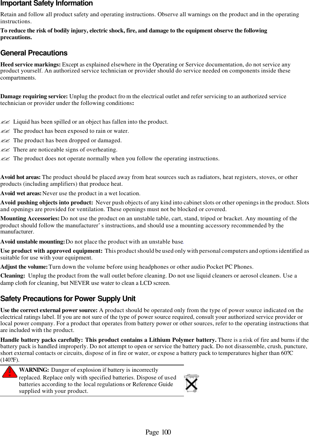 Page 100 Important Safety Information Retain and follow all product safety and operating instructions. Observe all warnings on the product and in the operating instructions. To reduce the risk of bodily injury, electric shock, fire, and damage to the equipment observe the following precautions. General Precautions Heed service markings: Except as explained elsewhere in the Operating or Service documentation, do not service any product yourself. An authorized service technician or provider should do service needed on components inside these compartments.  Damage requiring service: Unplug the product fro m the electrical outlet and refer servicing to an authorized service technician or provider under the following conditions:  ?? Liquid has been spilled or an object has fallen into the product. ?? The product has been exposed to rain or water. ?? The product has been dropped or damaged. ?? There are noticeable signs of overheating. ?? The product does not operate normally when you follow the operating instructions.  Avoid hot areas: The product should be placed away from heat sources such as radiators, heat registers, stoves, or other products (including amplifiers) that produce heat. Avoid wet areas: Never use the product in a wet location. Avoid pushing objects into product: Never push objects of any kind into cabinet slots or other openings in the product. Slots and openings are provided for ventilation. These openings must not be blocked or covered. Mounting Accessories: Do not use the product on an unstable table, cart, stand, tripod or bracket. Any mounting of the product should follow the manufacturer’s instructions, and should use a mounting accessory recommended by the manufacturer. Avoid unstable mounting: Do not place the product with an unstable base.  Use product with approved equipment: This product should be used only with personal computers and options identified as suitable for use with your equipment. Adjust the volume: Turn down the volume before using headphones or other audio Pocket PC Phones. Cleaning:  Unplug the product from the wall outlet before cleaning. Do not use liquid cleaners or aerosol cleaners. Use a damp cloth for cleaning, but NEVER use water to clean a LCD screen. Safety Precautions for Power Supply Unit Use the correct external power source: A product should be operated only from the type of power source indicated on the electrical ratings label. If you are not sure of the type of power source required, consult your authorized service provider or local power company. For a product that operates from battery power or other sources, refer to the operating instructions that are included with the product. Handle battery packs carefully: This product contains a Lithium Polymer battery. There is a risk of fire and burns if the battery pack is handled improperly. Do not attempt to open or service the battery pack. Do not disassemble, crush, puncture, short external contacts or circuits, dispose of in fire or water, or expose a battery pack to temperatures higher than 60?C (140?F).  WARNING: Danger of explosion if battery is incorrectly replaced. Replace only with specified batteries. Dispose of used batteries according to the local regulations or Reference Guide supplied with your product.  