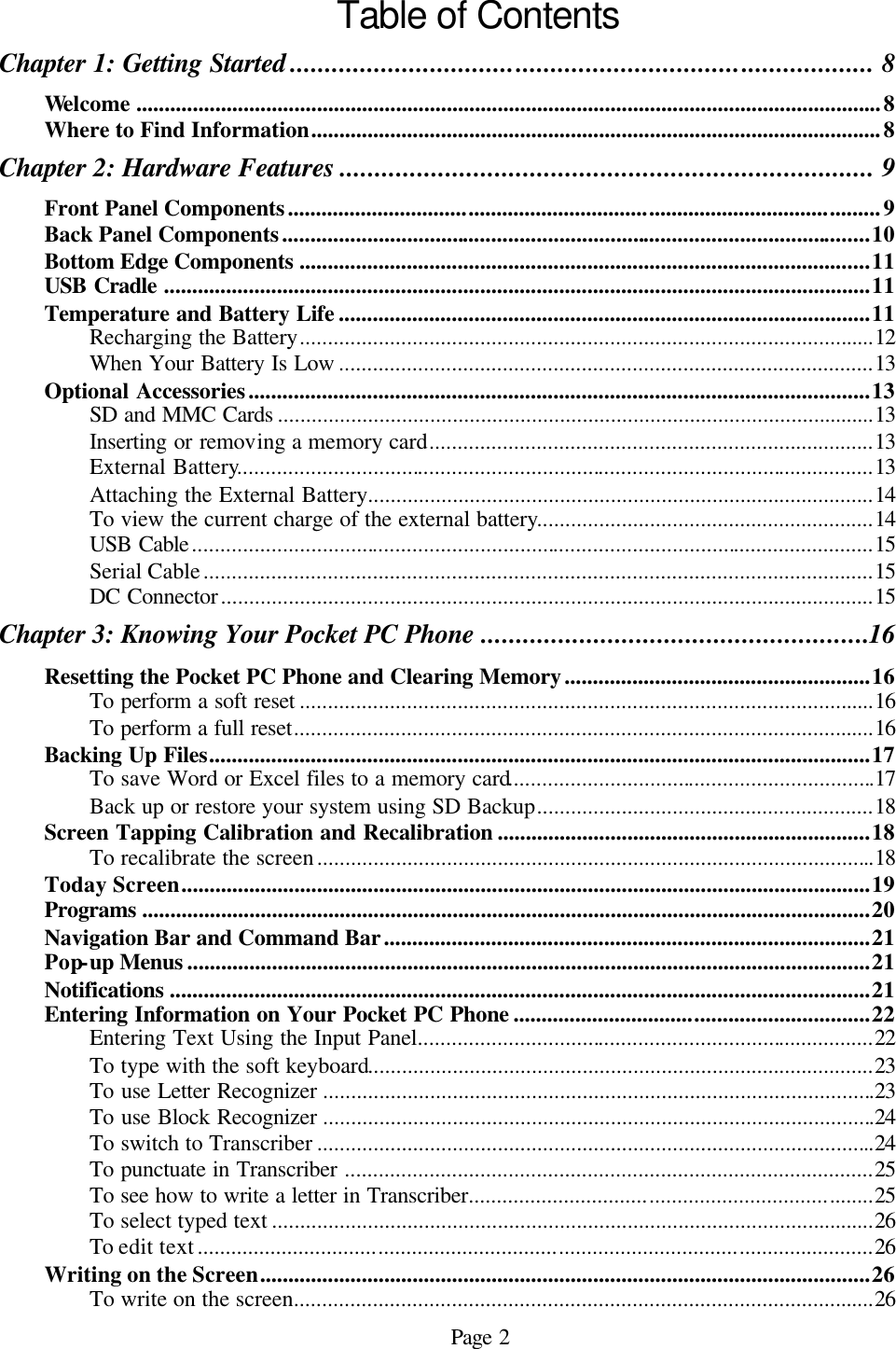 Page 2 Table of Contents Chapter 1: Getting Started ................................................................................... 8 Welcome ....................................................................................................................................8 Where to Find Information.....................................................................................................8 Chapter 2: Hardware Features ............................................................................ 9 Front Panel Components.........................................................................................................9 Back Panel Components........................................................................................................10 Bottom Edge Components .....................................................................................................11 USB Cradle .............................................................................................................................11 Temperature and Battery Life ..............................................................................................11 Recharging the Battery......................................................................................................12 When Your Battery Is Low ...............................................................................................13 Optional Accessories..............................................................................................................13 SD and MMC Cards ..........................................................................................................13 Inserting or removing a memory card...............................................................................13 External Battery.................................................................................................................13 Attaching the External Battery..........................................................................................14 To view the current charge of the external battery............................................................14 USB Cable.........................................................................................................................15 Serial Cable.......................................................................................................................15 DC Connector....................................................................................................................15 Chapter 3: Knowing Your Pocket PC Phone .......................................................16 Resetting the Pocket PC Phone and Clearing Memory......................................................16 To perform a soft reset ......................................................................................................16 To perform a full reset.......................................................................................................16 Backing Up Files.....................................................................................................................17 To save Word or Excel files to a memory card.................................................................17 Back up or restore your system using SD Backup............................................................18 Screen Tapping Calibration and Recalibration ..................................................................18 To recalibrate the screen...................................................................................................18 Today Screen..........................................................................................................................19 Programs .................................................................................................................................20 Navigation Bar and Command Bar......................................................................................21 Pop-up Menus .........................................................................................................................21 Notifications ............................................................................................................................21 Entering Information on Your Pocket PC Phone ...............................................................22 Entering Text Using the Input Panel.................................................................................22 To type with the soft keyboard..........................................................................................23 To use Letter Recognizer ..................................................................................................23 To use Block Recognizer ..................................................................................................24 To switch to Transcriber ...................................................................................................24 To punctuate in Transcriber ..............................................................................................25 To see how to write a letter in Transcriber........................................................................25 To select typed text ...........................................................................................................26 To edit text........................................................................................................................26 Writing on the Screen............................................................................................................26 To write on the screen.......................................................................................................26 