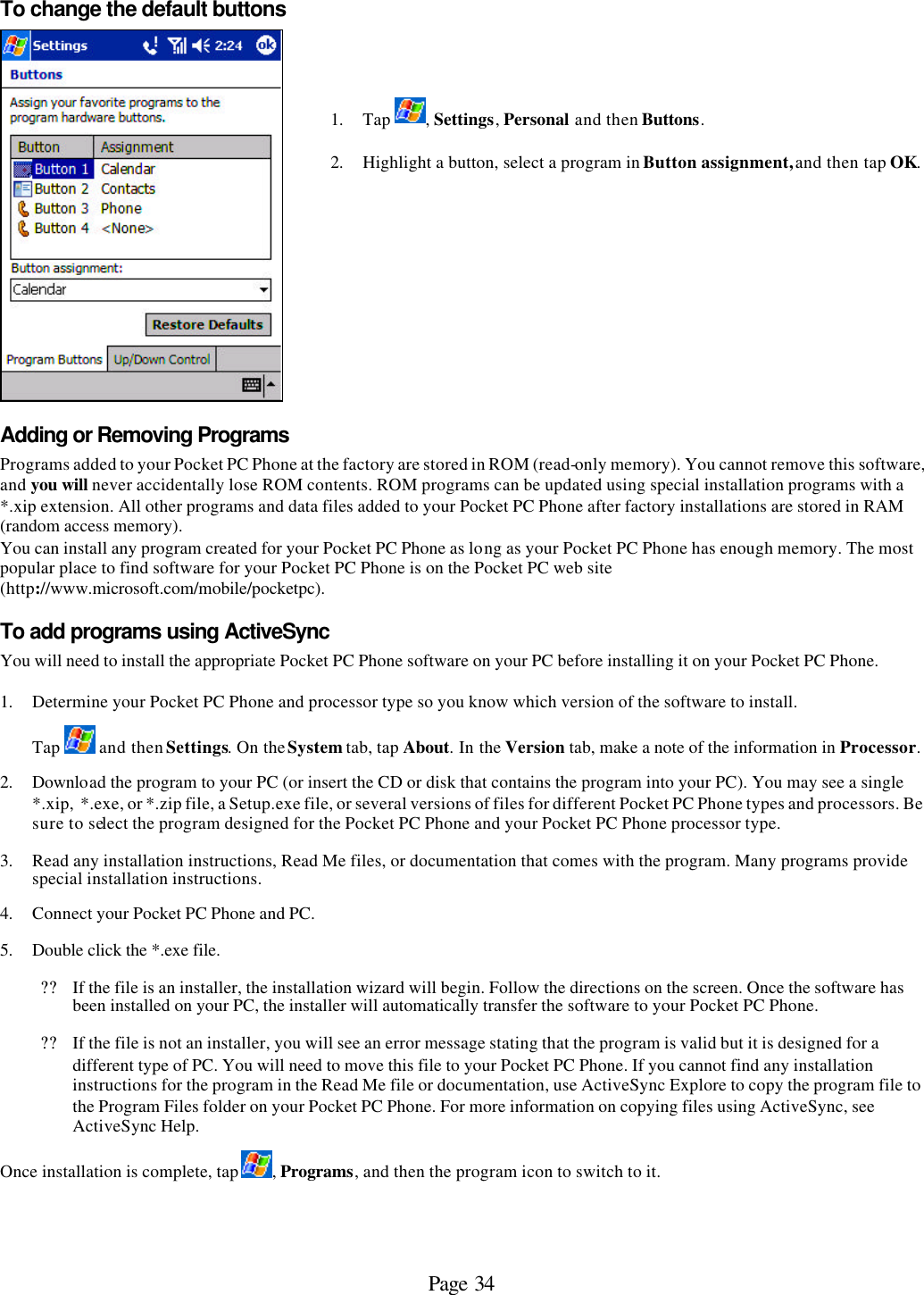 Page 34 To change the default buttons    1. Tap  , Settings, Personal and then Buttons.  2. Highlight a button, select a program in Button assignment, and then tap OK.  Adding or Removing Programs Programs added to your Pocket PC Phone at the factory are stored in ROM (read-only memory). You cannot remove this software, and you will never accidentally lose ROM contents. ROM programs can be updated using special installation programs with a *.xip extension. All other programs and data files added to your Pocket PC Phone after factory installations are stored in RAM (random access memory).  You can install any program created for your Pocket PC Phone as long as your Pocket PC Phone has enough memory. The most popular place to find software for your Pocket PC Phone is on the Pocket PC web site (http://www.microsoft.com/mobile/pocketpc). To add programs using ActiveSync You will need to install the appropriate Pocket PC Phone software on your PC before installing it on your Pocket PC Phone.  1. Determine your Pocket PC Phone and processor type so you know which version of the software to install.  Tap   and then Settings. On the System tab, tap About. In the Version tab, make a note of the information in Processor.  2. Download the program to your PC (or insert the CD or disk that contains the program into your PC). You may see a single *.xip,  *.exe, or *.zip file, a Setup.exe file, or several versions of files for different Pocket PC Phone types and processors. Be sure to select the program designed for the Pocket PC Phone and your Pocket PC Phone processor type. 3. Read any installation instructions, Read Me files, or documentation that comes with the program. Many programs provide special installation instructions. 4. Connect your Pocket PC Phone and PC. 5. Double click the *.exe file. ?? If the file is an installer, the installation wizard will begin. Follow the directions on the screen. Once the software has been installed on your PC, the installer will automatically transfer the software to your Pocket PC Phone.  ?? If the file is not an installer, you will see an error message stating that the program is valid but it is designed for a different type of PC. You will need to move this file to your Pocket PC Phone. If you cannot find any installation instructions for the program in the Read Me file or documentation, use ActiveSync Explore to copy the program file to the Program Files folder on your Pocket PC Phone. For more information on copying files using ActiveSync, see ActiveSync Help.  Once installation is complete, tap  , Programs, and then the program icon to switch to it.  