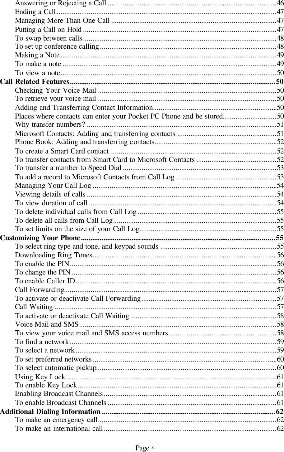Page 4 Answering or Rejecting a Call ..........................................................................................46 Ending a Call.....................................................................................................................47 Managing More Than One Call ........................................................................................47 Putting a Call on Hold .......................................................................................................47 To swap between calls.......................................................................................................48 To set up conference calling..............................................................................................48 Making a Note...................................................................................................................49 To make a note ..................................................................................................................49 To view a note...................................................................................................................50 Call Related Features.............................................................................................................50 Checking Your Voice Mail ...............................................................................................50 To retrieve your voice mail ...............................................................................................50 Adding and Transferring Contact Information..................................................................50 Places where contacts can enter your Pocket PC Phone and be stored.............................50 Why transfer numbers? .....................................................................................................51 Microsoft Contacts: Adding and transferring contacts .....................................................51 Phone Book: Adding and transferring contacts.................................................................52 To create a Smart Card contact.........................................................................................52 To transfer contacts from Smart Card to Microsoft Contacts ...........................................52 To transfer a number to Speed Dial ..................................................................................53 To add a record to Microsoft Contacts from Call Log......................................................53 Managing Your Call Log ..................................................................................................54 Viewing details of calls .....................................................................................................54 To view duration of call ....................................................................................................54 To delete individual calls from Call Log ..........................................................................55 To delete all calls from Call Log.......................................................................................55 To set limits on the size of your Call Log.........................................................................55 Customizing Your Phone.......................................................................................................55 To select ring type and tone, and keypad sounds ..............................................................55 Downloading Ring Tones..................................................................................................56 To enable the PIN..............................................................................................................56 To change the PIN .............................................................................................................56 To enable Caller ID...........................................................................................................56 Call Forwarding.................................................................................................................57 To activate or deactivate Call Forwarding........................................................................57 Call Waiting ......................................................................................................................57 To activate or deactivate Call Waiting..............................................................................58 Voice Mail and SMS.........................................................................................................58 To view your voice mail and SMS access numbers..........................................................58 To find a network..............................................................................................................59 To select a network...........................................................................................................59 To set preferred networks..................................................................................................60 To select automatic pickup................................................................................................60 Using Key Lock................................................................................................................61 To enable Key Lock..........................................................................................................61 Enabling Broadcast Channels............................................................................................61 To enable Broadcast Channels ..........................................................................................61 Additional Dialing Information ............................................................................................62 To make an emergency call...............................................................................................62 To make an international call............................................................................................62 