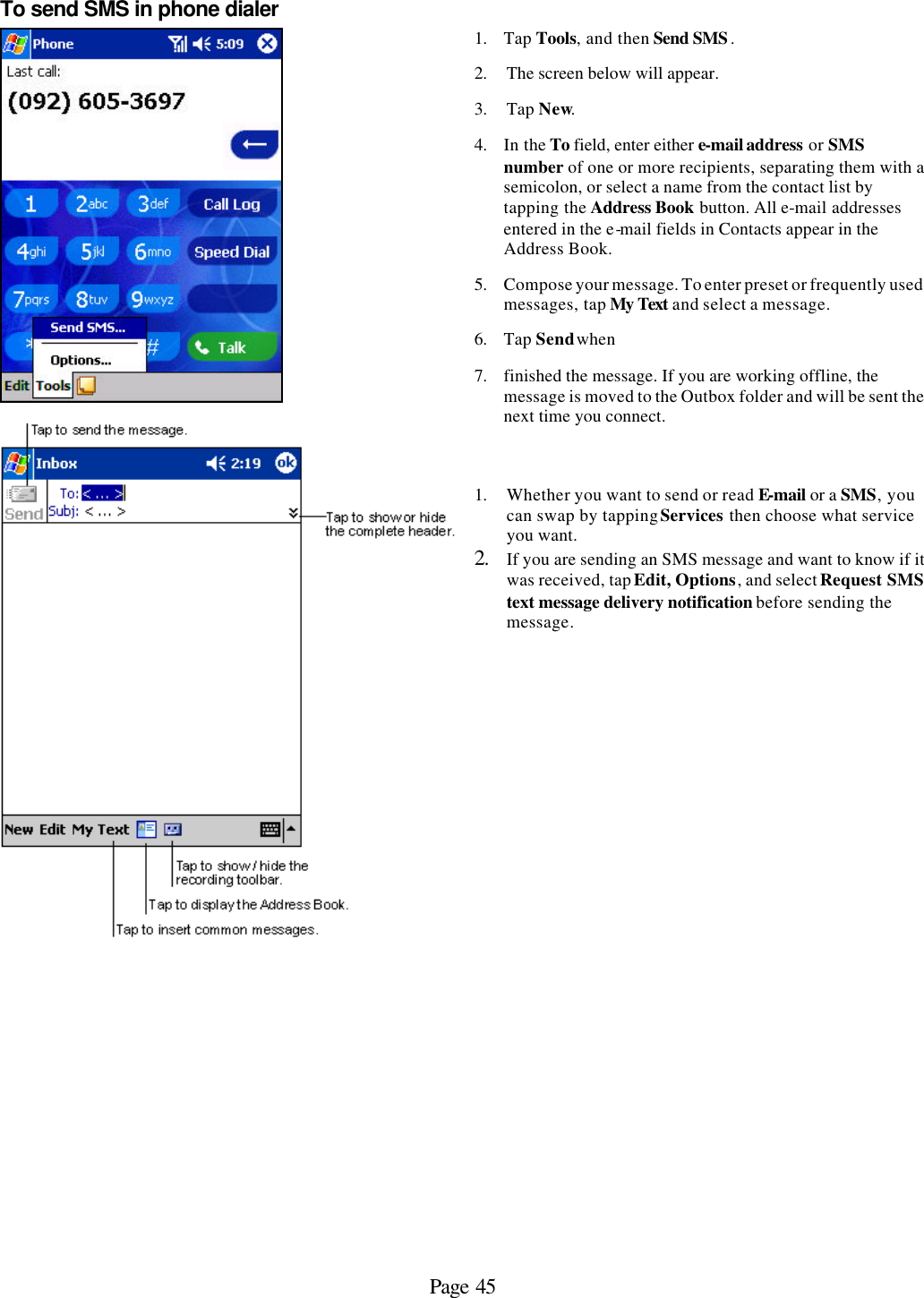 Page 45 To send SMS in phone dialer   1. Tap Tools, and then Send SMS.  2. The screen below will appear. 3. Tap New.  4. In the To field, enter either e-mail address or SMS number of one or more recipients, separating them with a semicolon, or select a name from the contact list by tapping the Address Book button. All e-mail addresses entered in the e-mail fields in Contacts appear in the Address Book. 5. Compose your message. To enter preset or frequently used messages, tap My Text and select a message. 6. Tap Send when  7. finished the message. If you are working offline, the message is moved to the Outbox folder and will be sent the next time you connect.   1. Whether you want to send or read E-mail or a SMS, you can swap by tapping Services then choose what service you want. 2. If you are sending an SMS message and want to know if it was received, tap Edit, Options, and select Request SMS text message delivery notification before sending the message.            