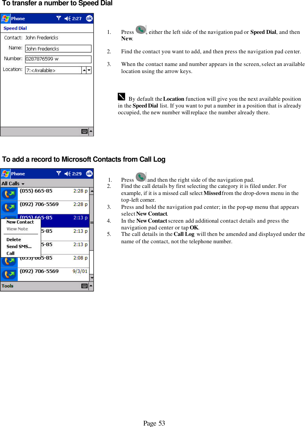 Page 53 To transfer a number to Speed Dial      1. Press  , either the left side of the navigation pad or Speed Dial, and then New. 2. Find the contact you want to add, and then press the navigation pad center.  3. When the contact name and number appears in the screen, select an available location using the arrow keys.    By default the Location function will give you the next available position in the Speed Dial list. If you want to put a number in a position that is already occupied, the new number will replace the number already there. To add a record to Microsoft Contacts from Call Log    1. Press   and then the right side of the navigation pad. 2. Find the call details by first selecting the category it is filed under. For example, if it is a missed call select Missed from the drop-down menu in the top-left corner. 3. Press and hold the navigation pad center; in the pop-up menu that appears select New Contact.  4. In the New Contact screen add additional contact details and press the navigation pad center or tap OK. 5. The call details in the Call Log will then be amended and displayed under the name of the contact, not the telephone number.          