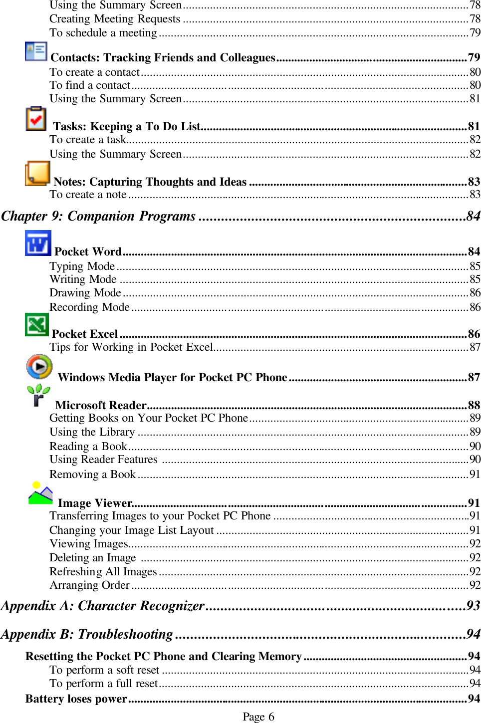 Page 6 Using the Summary Screen...............................................................................................78 Creating Meeting Requests ...............................................................................................78 To schedule a meeting.......................................................................................................79  Contacts: Tracking Friends and Colleagues...............................................................79 To create a contact.............................................................................................................80 To find a contact................................................................................................................80 Using the Summary Screen...............................................................................................81  Tasks: Keeping a To Do List........................................................................................81 To create a task..................................................................................................................82 Using the Summary Screen...............................................................................................82  Notes: Capturing Thoughts and Ideas ........................................................................83 To create a note.................................................................................................................83 Chapter 9: Companion Programs .......................................................................84  Pocket Word..................................................................................................................84 Typing Mode.....................................................................................................................85 Writing Mode ....................................................................................................................85 Drawing Mode...................................................................................................................86 Recording Mode................................................................................................................86  Pocket Excel...................................................................................................................86 Tips for Working in Pocket Excel.....................................................................................87  Windows Media Player for Pocket PC Phone...........................................................87  Microsoft Reader..........................................................................................................88 Getting Books on Your Pocket PC Phone.........................................................................89 Using the Library ..............................................................................................................89 Reading a Book.................................................................................................................90 Using Reader Features ......................................................................................................90 Removing a Book..............................................................................................................91  Image Viewer...............................................................................................................91 Transferring Images to your Pocket PC Phone .................................................................91 Changing your Image List Layout ....................................................................................91 Viewing Images.................................................................................................................92 Deleting an Image .............................................................................................................92 Refreshing All Images.......................................................................................................92 Arranging Order................................................................................................................92 Appendix A: Character Recognizer.....................................................................93 Appendix B: Troubleshooting .............................................................................94 Resetting the Pocket PC Phone and Clearing Memory......................................................94 To perform a soft reset ......................................................................................................94 To perform a full reset.......................................................................................................94 Battery loses power................................................................................................................94 