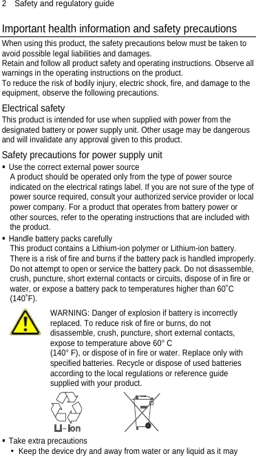 2  Safety and regulatory guide Important health information and safety precautions When using this product, the safety precautions below must be taken to avoid possible legal liabilities and damages. Retain and follow all product safety and operating instructions. Observe all warnings in the operating instructions on the product. To reduce the risk of bodily injury, electric shock, fire, and damage to the equipment, observe the following precautions. Electrical safety This product is intended for use when supplied with power from the designated battery or power supply unit. Other usage may be dangerous and will invalidate any approval given to this product. Safety precautions for power supply unit  Use the correct external power source A product should be operated only from the type of power source indicated on the electrical ratings label. If you are not sure of the type of power source required, consult your authorized service provider or local power company. For a product that operates from battery power or other sources, refer to the operating instructions that are included with the product.  Handle battery packs carefully This product contains a Lithium-ion polymer or Lithium-ion battery. There is a risk of fire and burns if the battery pack is handled improperly. Do not attempt to open or service the battery pack. Do not disassemble, crush, puncture, short external contacts or circuits, dispose of in fire or water, or expose a battery pack to temperatures higher than 60˚C (140˚F).  WARNING: Danger of explosion if battery is incorrectly replaced. To reduce risk of fire or burns, do not disassemble, crush, puncture, short external contacts, expose to temperature above 60° C   (140° F), or dispose of in fire or water. Replace only with specified batteries. Recycle or dispose of used batteries according to the local regulations or reference guide supplied with your product.   Take extra precautions   Keep the device dry and away from water or any liquid as it may 