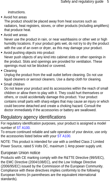 Safety and regulatory guide    5 instructions.  Avoid hot areas The product should be placed away from heat sources such as radiators, heat registers, stoves, or other products (including amplifiers) that produce heat.  Avoid wet areas Never use the product in rain, or near washbasins or other wet or high humidity locations. If your product gets wet, do not try to dry the product with the use of an oven or dryer, as this may damage your product.  Avoid pushing objects into product Never push objects of any kind into cabinet slots or other openings in the product. Slots and openings are provided for ventilation. These openings must not be blocked or covered.  Cleaning Unplug the product from the wall outlet before cleaning. Do not use liquid cleaners or aerosol cleaners. Use a damp cloth for cleaning.    Small children Do not leave your product and its accessories within the reach of small children or allow them to play with it. They could hurt themselves or others, or could accidentally damage this product. Your product contains small parts with sharp edges that may cause an injury or which could become detached and create a choking hazard. Consult the doctor immediately if the accessories or battery are swallowed. Regulatory agency identifications For regulatory identification purposes, your product is assigned a model number of ST A100.  To ensure continued reliable and safe operation of your device, use only the accessories listed below with your ST A100. NOTE: This product is intended for use with a certified Class 2 Limited Power Source, rated 5 Volts DC, maximum 1 Amp power supply unit. European Union notice Products with CE marking comply with the R&amp;TTE Directive (99/5/EC), the EMC Directive (2004/108/EC), and the Low Voltage Directive (2006/95/EC) issued by the Commission of the European Community.   Compliance with these directives implies conformity to the following European Norms (in parentheses are the equivalent international standards).     