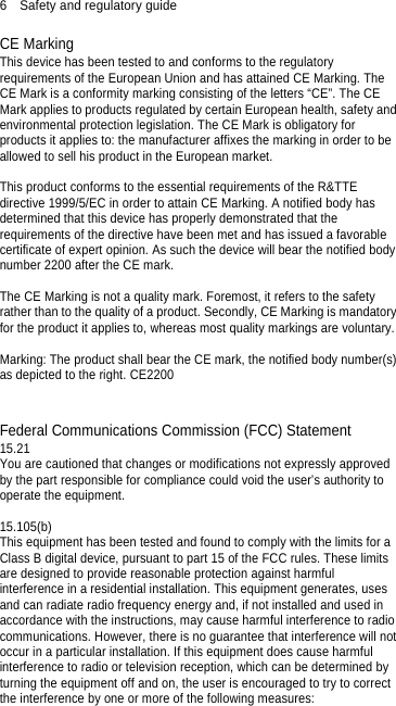 6  Safety and regulatory guide CE Marking This device has been tested to and conforms to the regulatory requirements of the European Union and has attained CE Marking. The CE Mark is a conformity marking consisting of the letters “CE”. The CE Mark applies to products regulated by certain European health, safety and environmental protection legislation. The CE Mark is obligatory for products it applies to: the manufacturer affixes the marking in order to be allowed to sell his product in the European market.  This product conforms to the essential requirements of the R&amp;TTE directive 1999/5/EC in order to attain CE Marking. A notified body has determined that this device has properly demonstrated that the requirements of the directive have been met and has issued a favorable certificate of expert opinion. As such the device will bear the notified body number 2200 after the CE mark.    The CE Marking is not a quality mark. Foremost, it refers to the safety rather than to the quality of a product. Secondly, CE Marking is mandatory for the product it applies to, whereas most quality markings are voluntary.  Marking: The product shall bear the CE mark, the notified body number(s) as depicted to the right. CE2200    Federal Communications Commission (FCC) Statement 15.21 You are cautioned that changes or modifications not expressly approved by the part responsible for compliance could void the user’s authority to operate the equipment.  15.105(b) This equipment has been tested and found to comply with the limits for a Class B digital device, pursuant to part 15 of the FCC rules. These limits are designed to provide reasonable protection against harmful interference in a residential installation. This equipment generates, uses and can radiate radio frequency energy and, if not installed and used in accordance with the instructions, may cause harmful interference to radio communications. However, there is no guarantee that interference will not occur in a particular installation. If this equipment does cause harmful interference to radio or television reception, which can be determined by turning the equipment off and on, the user is encouraged to try to correct the interference by one or more of the following measures:  