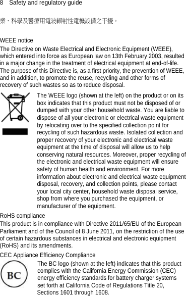 8  Safety and regulatory guide 業、科學及醫療用電波輻射性電機設備之干擾。  WEEE notice The Directive on Waste Electrical and Electronic Equipment (WEEE), which entered into force as European law on 13th February 2003, resulted in a major change in the treatment of electrical equipment at end-of-life.   The purpose of this Directive is, as a first priority, the prevention of WEEE, and in addition, to promote the reuse, recycling and other forms of recovery of such wastes so as to reduce disposal.    The WEEE logo (shown at the left) on the product or on its box indicates that this product must not be disposed of or dumped with your other household waste. You are liable to dispose of all your electronic or electrical waste equipment by relocating over to the specified collection point for recycling of such hazardous waste. Isolated collection and proper recovery of your electronic and electrical waste equipment at the time of disposal will allow us to help conserving natural resources. Moreover, proper recycling ofthe electronic and electrical waste equipment will ensure safety of human health and environment. For more information about electronic and electrical waste equipmentdisposal, recovery, and collection points, please contact your local city center, household waste disposal service, shop from where you purchased the equipment, or manufacturer of the equipment. RoHS compliance This product is in compliance with Directive 2011/65/EU of the European Parliament and of the Council of 8 June 2011, on the restriction of the use of certain hazardous substances in electrical and electronic equipment (RoHS) and its amendments. CEC Appliance Efficiency Compliance The BC logo (shown at the left) indicates that this product complies with the California Energy Commission (CEC) energy efficiency standards for battery charger systems set forth at California Code of Regulations Title 20, Sections 1601 through 1608.  