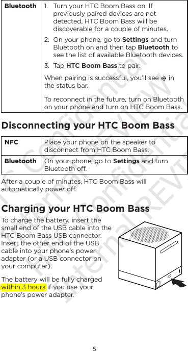 5EnglishBluetooth 1.  Turn your HTC Boom Bass on. If previously paired devices are not detected, HTC Boom Bass will be discoverable for a couple of minutes.2.  On your phone, go to Settings and turn Bluetooth on and then tap Bluetooth to see the list of available Bluetooth devices. 3.  Tap HTC Boom Bass to pair.When pairing is successful, you’ll see   in the status bar.To reconnect in the future, turn on Bluetooth on your phone and turn on HTC Boom Bass.Disconnecting your HTC Boom BassNFC Place your phone on the speaker to disconnect from HTC Boom Bass. Bluetooth On your phone, go to Settings and turn Bluetooth o.After a couple of minutes, HTC Boom Bass will automatically power o.Charging your HTC Boom BassTo charge the battery, insert the small end of the USB cable into the HTC Boom Bass USB connector. Insert the other end of the USB cable into your phone’s power adapter (or a USB connector on your computer).The battery will be fully charged within 3 hours if you use your phone’s power adapter.HTC Confidential Internal REVIEW HTC Confidential Internal REVIEW