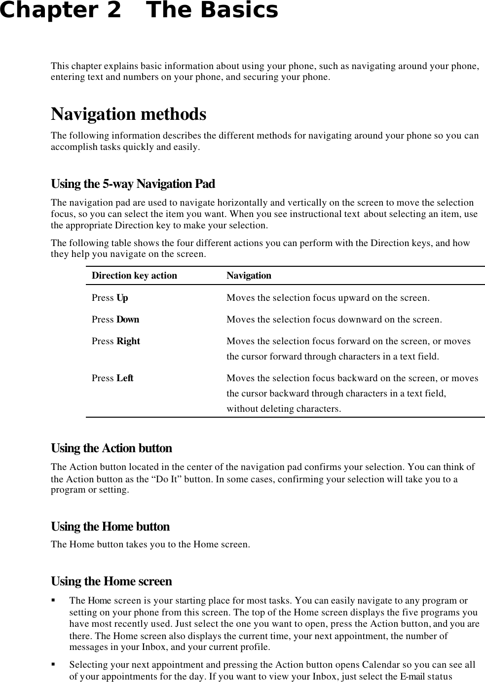 Chapter 2   The Basics This chapter explains basic information about using your phone, such as navigating around your phone, entering text and numbers on your phone, and securing your phone. Navigation methods The following information describes the different methods for navigating around your phone so you can accomplish tasks quickly and easily. Using the 5-way Navigation Pad The navigation pad are used to navigate horizontally and vertically on the screen to move the selection focus, so you can select the item you want. When you see instructional text  about selecting an item, use the appropriate Direction key to make your selection. The following table shows the four different actions you can perform with the Direction keys, and how they help you navigate on the screen. Direction key action Navigation Press Up Moves the selection focus upward on the screen. Press Down Moves the selection focus downward on the screen. Press Right Moves the selection focus forward on the screen, or moves the cursor forward through characters in a text field. Press Left Moves the selection focus backward on the screen, or moves the cursor backward through characters in a text field, without deleting characters. Using the Action button The Action button located in the center of the navigation pad confirms your selection. You can think of the Action button as the “Do It” button. In some cases, confirming your selection will take you to a program or setting. Using the Home button The Home button takes you to the Home screen. Using the Home screen § The Home screen is your starting place for most tasks. You can easily navigate to any program or setting on your phone from this screen. The top of the Home screen displays the five programs you have most recently used. Just select the one you want to open, press the Action button, and you are there. The Home screen also displays the current time, your next appointment, the number of messages in your Inbox, and your current profile. § Selecting your next appointment and pressing the Action button opens Calendar so you can see all of your appointments for the day. If you want to view your Inbox, just select the E-mail status 