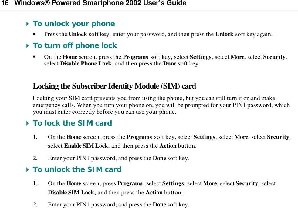 16   Windows® Powered Smartphone 2002 User’s Guide 4 To unlock your phone § Press the Unlock soft key, enter your password, and then press the Unlock soft key again. 4 To turn off phone lock § On the Home screen, press the Programs soft key, select Settings, select More, select Security, select Disable Phone Lock, and then press the Done soft key. Locking the Subscriber Identity Module (SIM) card Locking your SIM card prevents you from using the phone, but you can still turn it on and make emergency calls. When you turn your phone on, you will be prompted for your PIN1 password, which you must enter correctly before you can use your phone. 4 To lock the SIM card 1. On the Home screen, press the Programs soft key, select Settings, select More, select Security, select Enable SIM Lock, and then press the Action button. 2. Enter your PIN1 password, and press the Done soft key. 4 To unlock the SIM card 1. On the Home screen, press Programs, select Settings, select More, select Security, select Disable SIM Lock, and then press the Action button. 2. Enter your PIN1 password, and press the Done soft key. 