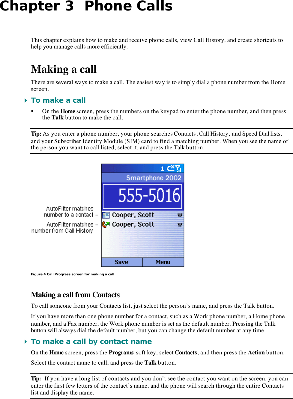 Chapter 3  Phone Calls This chapter explains how to make and receive phone calls, view Call History, and create shortcuts to help you manage calls more efficiently. Making a call There are several ways to make a call. The easiest way is to simply dial a phone number from the Home screen. 4 To make a call § On the Home screen, press the numbers on the keypad to enter the phone number, and then press the Talk button to make the call. Tip: As you enter a phone number, your phone searches Contacts, Call History, and Speed Dial lists, and your Subscriber Identity Module (SIM) card to find a matching number. When you see the name of the person you want to call listed, select it, and press the Talk button.  Figure 4 Call Progress screen for making a call Making a call from Contacts To call someone from your Contacts list, just select the person’s name, and press the Talk button. If you have more than one phone number for a contact, such as a Work phone number, a Home phone number, and a Fax number, the Work phone number is set as the default number. Pressing the Talk button will always dial the default number, but you can change the default number at any time. 4 To make a call by contact name On the Home screen, press the Programs soft key, select Contacts, and then press the Action button. Select the contact name to call, and press the Talk button. Tip: If you have a long list of contacts and you don’t see the contact you want on the screen, you can enter the first few letters of the contact’s name, and the phone will search through the entire Contacts list and display the name. 