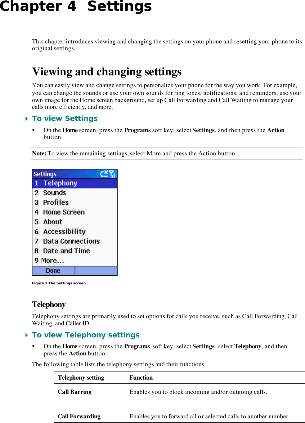 Chapter 4  Settings This chapter introduces viewing and changing the settings on your phone and resetting your phone to its original settings. Viewing and changing settings You can easily view and change settings to personalize your phone for the way you work. For example, you can change the sounds or use your own sounds for ring tones, notifications, and reminders, use your own image for the Home screen background, set up Call Forwarding and Call Waiting to manage your calls more efficiently, and more. 4 To view Settings § On the Home screen, press the Programs soft key, select Settings, and then press the Action button. Note: To view the remaining settings, select More and press the Action button.  Figure 7 The Settings screen Telephony Telephony settings are primarily used to set options for calls you receive, such as Call Forwarding, Call Waiting, and Caller ID. 4 To view Telephony settings § On the Home screen, press the Programs soft key, select Settings, select Telephony, and then press the Action button. The following table lists the telephony settings and their functions. Telephony setting Function Call Barring Enables you to block incoming and/or outgoing calls.  Call Forwarding Enables you to forward all or selected calls to another number. 